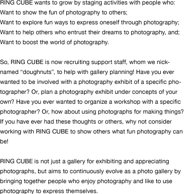 RING CUBE wants to grow by staging activities with people who: Want to show the fun of photography to others; Want to explore fun ways to express oneself through photography; Want to help others who entrust their dreams to photography, and; Want to boost the world of photography.  So, RING CUBE is now recruiting support staff, whom we nicknamed “doughnuts”, to help with gallery planning! Have you ever wanted to be involved with a photography exhibit of a specific photographer? Or, plan a photography exhibit under concepts of your own? Have you ever wanted to organize a workshop with a specific photographer? Or, how about using photographs for making things? If you have ever had these thoughts or others, why not consider working with RING CUBE to show others what fun photography can be!  RING CUBE is not just a gallery for exhibiting and appreciating photographs, but aims to continuously evolve as a photo gallery by bringing together people who enjoy photography and like to use photography to express themselves.  
