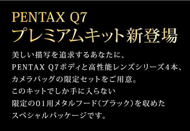 PENTAX Q7 プレミアムキット新登場　美しい描写を追求するあなたに、PENTAX Q7ボディと高性能レンズシリーズ4本、カメラバッグの限定セットをご用意。このキットでしか手に入らない限定の01用メタルフード（ブラック）を収めたスペシャルパッケージです。