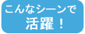 こんなシーンで活躍！