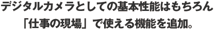 デジタルカメラとしての基本性能はもちろん 様々な 「仕事の現場」で使える機能を追加。