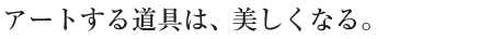 アートする道具は、美しくなる。