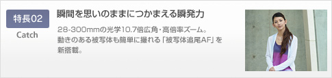 特長02 瞬間を思いのままにつかまえる瞬発力