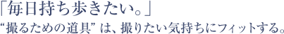 「毎日持ち歩きたい。」 “撮るための道具”は、撮りたい気持ちにフィットする。