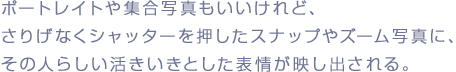 ポートレイトや集合写真もいいけれど、
さりげなくシャッターを押したスナップやズーム写真に、
その人らしい活きいきとした表情が映し出される。