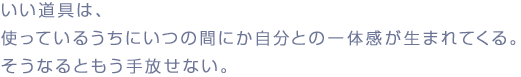 いい道具は、
使っているうちにいつの間にか自分との一体感が生まれてくる。
そうなるともう手放せない。