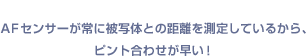 AFセンサーが常に被写体との距離を測定しているから、ピント合わせが早い！