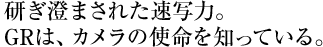 研ぎ澄まされた速写力。 GRは、カメラの使命を知っている。 