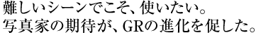 難しいシーンでこそ、使いたい。 写真家の期待が、GRの進化を促した。 