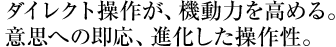 ダイレクト操作が、機動力を高める。 意思への即応、進化した操作性。 