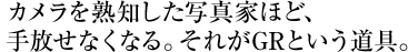 カメラを熟知した写真家ほど、 手放せなくなる。それがGRという道具。 
