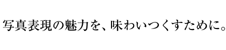 写真表現の魅力を、味わいつくすために。