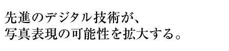 先進のデジタル技術が、写真表現の可能性を拡大する。