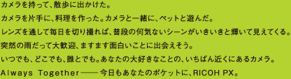 カメラを持って、散歩に出かけた。カメラを片手に、料理を作った。カメラと一緒に、ペットと遊んだ。レンズを通して毎日を切り撮れば、普段の何気ないシーンがいきいきと輝いて見えてくる。突然の雨だって大歓迎、ますます面白いことに出会えそう。いつでも、どこでも、誰とでも。あなたの大好きなことの、いちばん近くにあるカメラ。Always Together—今日もあなたのポケットに、RICOH PX。