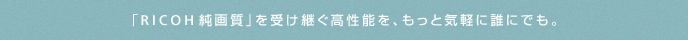 「RICOH純画質」を受け継ぐ高性能を、もっと気軽に誰にでも。