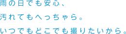 雨の日でも安心、汚れてもへっちゃら。いつでもどこでも撮りたいから。