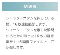 M連写 シャッターボタンを押している間、16枚連続撮影します。シャッターボタンを離した瞬間からさかのぼった16枚の静止画を1つの画像ファイルとして記録します。