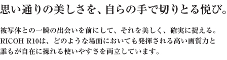 思い通りの美しさを、自らの手で切りとる悦び。被写体との一瞬の出会いを前にして、それを美しく、確実に捉える。 RICOH R10は、どのような場面においても発揮される高い画質力と 誰もが自在に操れる使いやすさを両立しています。 