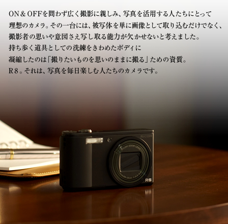 O N & O F Fを問わず広く撮影に親しみ、写真を活用する人たちにとって 理想のカメラ。その一台には、被写体を単に画像として取り込むだけでなく、 撮影者の思いや意図さえ写し取る能力が欠かせないと考えました。 持ち歩く道具としての洗練をきわめたボディに 凝縮したのは「撮りたいものを思いのままに撮る」ための資質。 R 8 。それは、写真を毎日楽しむ人たちのカメラです。