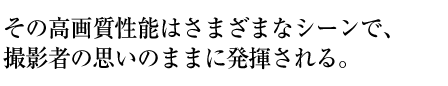 その高画質性能はさまざまなシーンで、 撮影者の思いのままに発揮される。