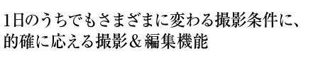 1日のうちでもさまざまに変わる撮影条件に、的確に応える撮影＆編集機能