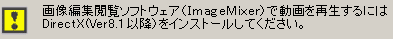 [[画像編集閲覧ソフトウェア (Imege Mixer) で動画を再生するには DirectX (Ver8.1 以降) をインストールしてください] と出た場合は、こちらをクリックしてください。]と出た場合
