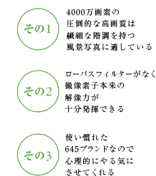 その1 4000万画素の圧倒的な高画質は繊細な階調を持つ風景写真に適している その2 ローパスフィルターがなく撮像素子本来の解像力が十分発揮できる その3 使い慣れた645ブランドなので心理的にやる気にさせてくれる