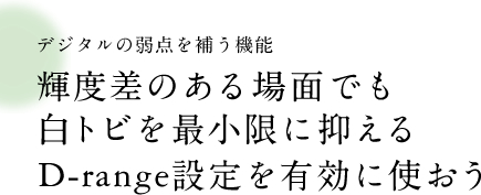 デジタルの弱点を補う機能 輝度差のある場面でも白トビを最小限に抑えるD-Range設定を有効に使おう