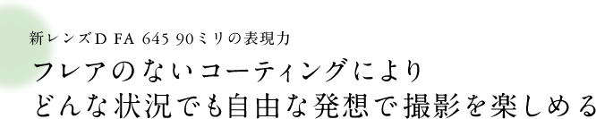 新レンズD FA645 90ミリの表現力 フレアのないコーティングによりどんな状況でも自由な発想で撮影を楽しめる