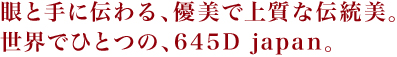 眼と手に伝わる、優美で上質な伝統美。世界でひとつの、645D japan。