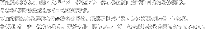 有効約4000万画素・大型イメージセンサーによる超高画質で注目される645Ｄ。 その645Ｄの公式ムック本の登場です。 プロ作家による見事な作品集をはじめ、撮影アドバイス・レンズ実写レポートなど、 645Ｄオーナーはもちろん、デジタル一眼レフユーザーにも楽しめる内容になっています。