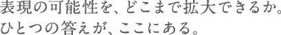 表現の可能性を、どこまで拡大できるか。ひとつの答えが、ここにある。