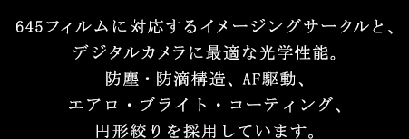 645フィルムに対応するイメージングサークルと、デジタルカメラに最適な光学性能。防塵・防滴構造、AF駆動、エアロ・ブライト・コーティングを採用しています。