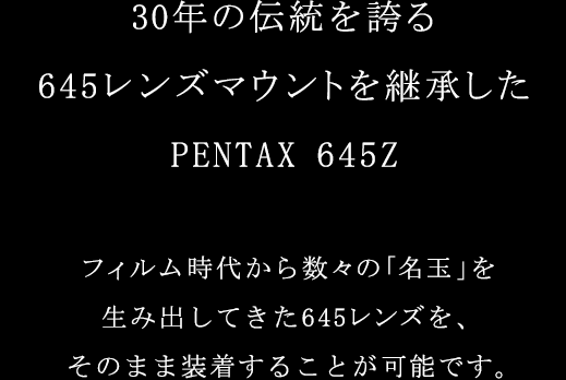 30年の伝統を誇る645レンズマウントを継承。PENTAX 645Zは過去のレンズ資産も、そのまま装着できます。