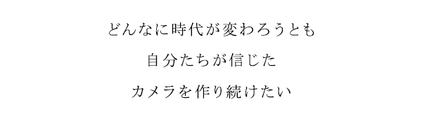どんなに時代がかわろうとも　自分たちが信じた　カメラを作り続けたい