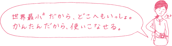 世界最小※だから、どこへもいっしょ。かんたんだから、使いこなせる。