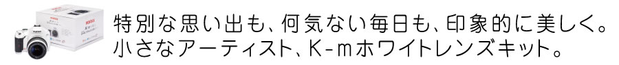 特別な思い出も、何気ない毎日も、印象的に美しく。小さなアーティスト、K-mホワイトレンズキット。