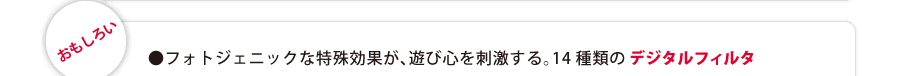 『おもしろい』　●フォトジェニックな特殊効果が、遊び心を刺激する。14種類のデジタルフィルタ。