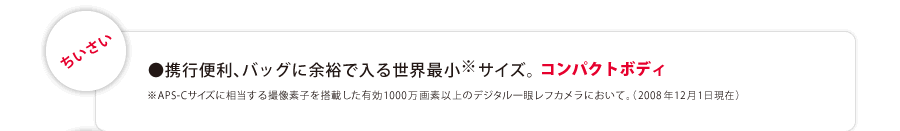 『ちいさい』 ●携行便利、バッグに余裕で入る世界最小※サイズ。コンパクトボディ。（※APS-Cサイズに相当する撮像素子を搭載した有効1000万画素以上のデジタル一眼レフカメラにおいて。2008年12月1日現在）