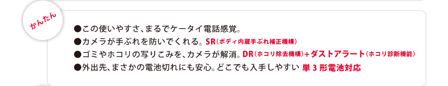 　●カメラが手ぶれを防いでくれる。SR（ボディ内蔵手ぶれ補正機構）　●ゴミやホコリの写り込みを、カメラが解消。DR（ホコリ除去機構）＋ダストアラート（ホコリ診断機能）　●外出先、まさかの電池切れにも安心。どこでも入手しやすい単３形電池対応。