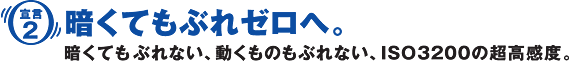 ［宣言2］暗くてもぶれゼロへ。暗くてもぶれない、動くものもぶれない、ISO3200の超高感度。