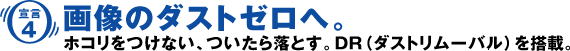 ［宣言4］画像のダストゼロへ。ホコリをつけない、ついたら落とす。DR（ダストリムーバル）を搭載。