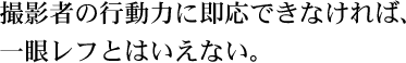 撮影者の行動力に即応できなければ、一眼レフとはいえない。