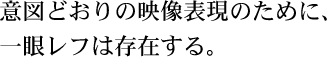 意図どおりの映像表現のために、一眼レフは存在する。