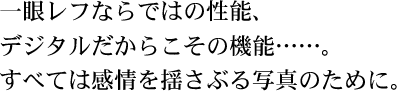 一眼レフならではの性能、 デジタルだからこその機能……。 すべては感情を揺さぶる写真のために。