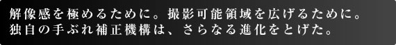 解像感を極めるために。撮影可能領域を広げるために。 独自の手ぶれ補正機構は、さらなる進化をとげた。