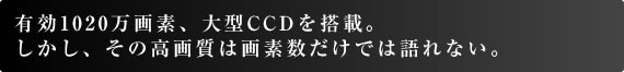 有効1020万画素、大型CCDを搭載。 しかし、その高画質は画素数だけでは語れない。