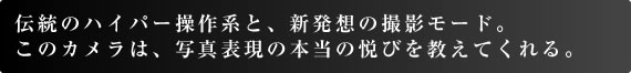 伝統のハイパー操作系と、新発想の撮影モード。 このカメラは、写真表現の本当の悦びを教えてくれる。