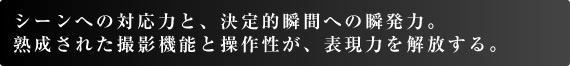 シーンへの対応力と、決定的瞬間への瞬発力。 熟成された撮影機能と操作性が、表現力を解放する。