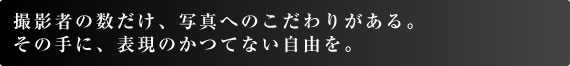 撮影者の数だけ、写真へのこだわりがある。 その手に、表現のかつてない自由を。