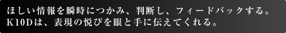 ほしい情報を瞬時につかみ、判断し、フィードバックする。 K10Dは、表現の悦びを眼と手に伝えてくれる。